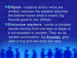 Ellipsis  - subjects and/or verbs are omitted, because the speaker assumes the listener knows what is meant. Eg Sounds good to me. (It/that). Discourse markers  - words or phrases denote moving from one topic or stage of a conversation to another. They act as ‘spoken punctuation’. Eg  Anyway , give Jean a ring and see what she says. 