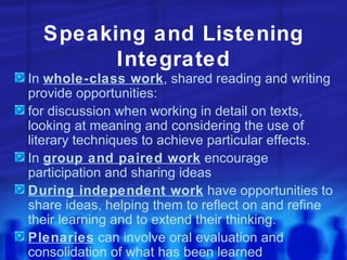Speaking and Listening Integrated In  whole-class work , shared reading and writing provide opportunities: for discussion when working in detail on texts, looking at meaning and considering the use of literary techniques to achieve particular effects. In  group and paired work  encourage participation and sharing ideas During independent work  have opportunities to share ideas, helping them to reflect on and refine their learning and to extend their thinking. Plenaries  can involve oral evaluation and consolidation of what has been learned 