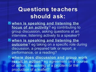 Questions teachers should ask: when is speaking and listening the focus of an activity ? eg contributing to group discussion, asking questions at an interview, listening actively to a speaker? when is speaking and listening the outcome ? eg taking on a specific role during discussion, a prepared talk or report, a performance, or a reading? where does discussion and group work result in action ? eg agreement on a course of action, the solving of a problem or the production of a leaflet? 