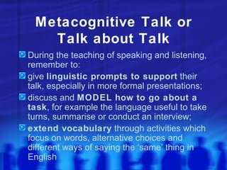 Metacognitive Talk or Talk about Talk During the teaching of speaking and listening, remember to: give  linguistic prompts to support  their talk, especially in more formal presentations; discuss and  MODEL how to go about a task , for example the language useful to take turns, summarise or conduct an interview; extend vocabulary  through activities which focus on words, alternative choices and different ways of saying the ‘same’ thing in English 