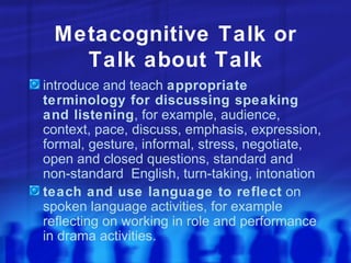 Metacognitive Talk or Talk about Talk introduce and teach  appropriate terminology for discussing speaking and listening , for example, audience, context, pace, discuss, emphasis, expression, formal, gesture, informal, stress, negotiate, open and closed questions, standard and non-standard  English, turn-taking, intonation teach and use language to reflect  on spoken language activities, for example reflecting on working in role and performance in drama activities. 