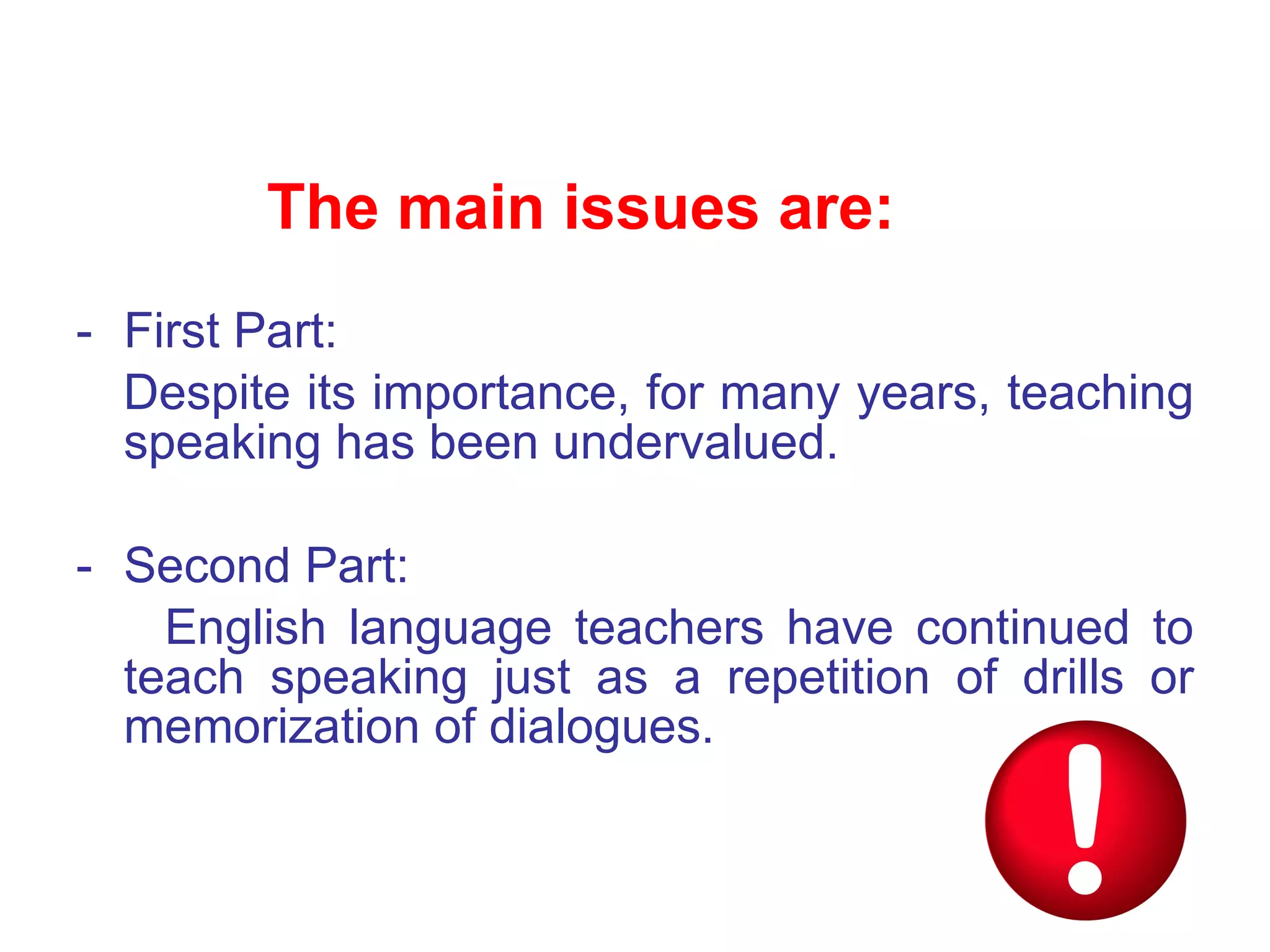 First Part: Despite its importance, for many years, teaching speaking has been undervalued. Second Part:  English language teachers have continued to teach speaking just as a repetition of drills or memorization of dialogues .  The main issues are: 