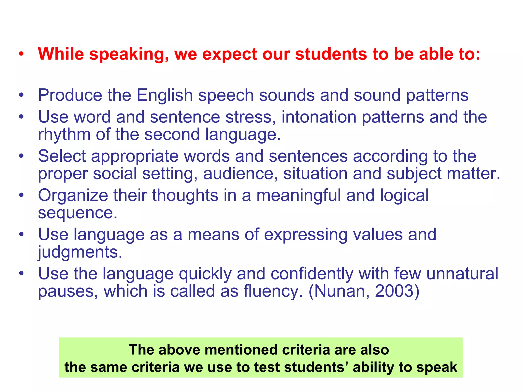 While speaking, we expect our students to be able to: Produce the English speech sounds and sound patterns  Use word and sentence stress, intonation patterns and the rhythm of the second language.  Select appropriate words and sentences according to the proper social setting, audience, situation and subject matter.  Organize their thoughts in a meaningful and logical sequence.  Use language as a means of expressing values and judgments.  Use the language quickly and confidently with few unnatural pauses, which is called as fluency. (Nunan, 2003) The above mentioned criteria are also  the same criteria we use to test students’ ability to speak 