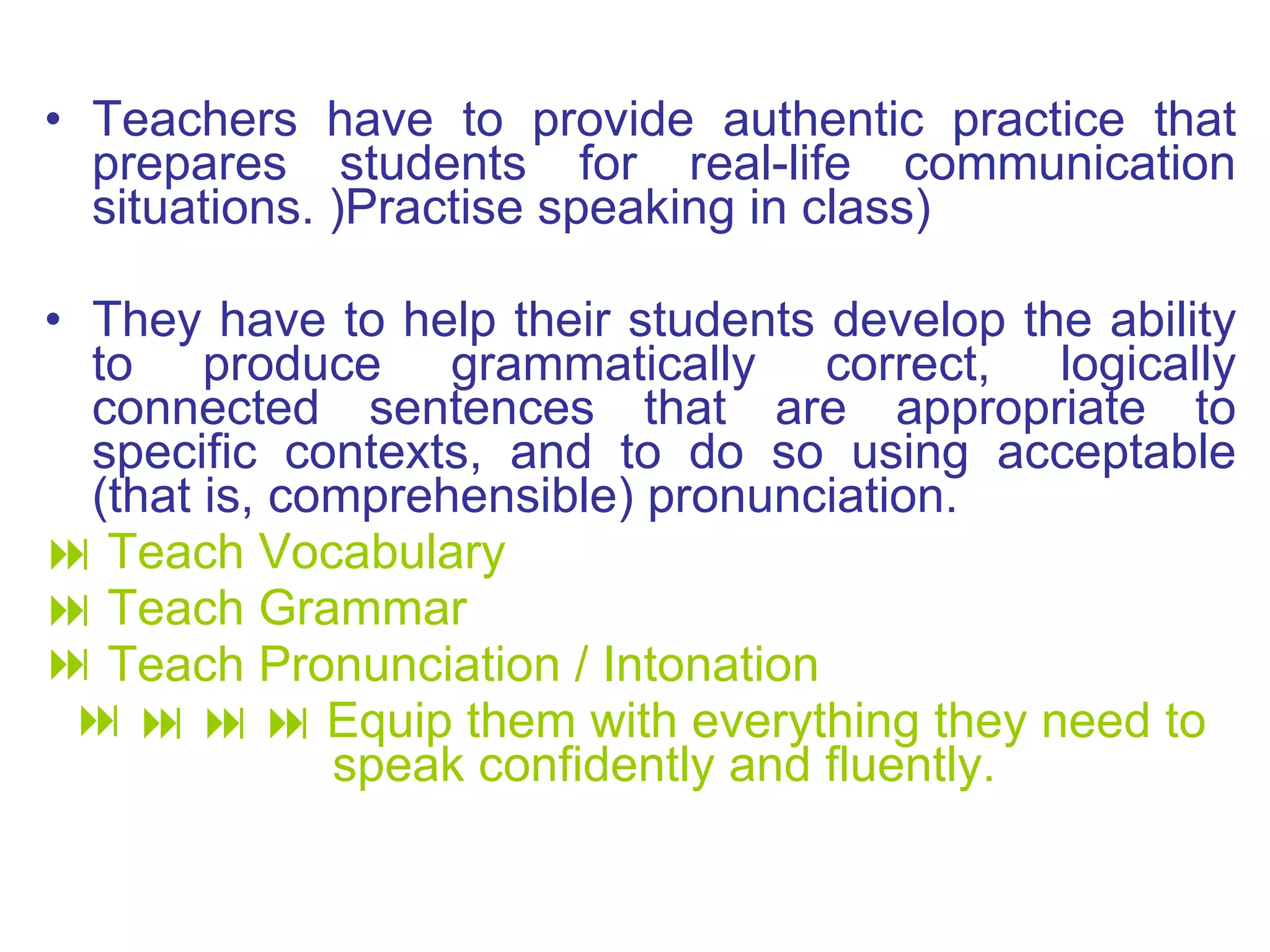 Teachers have to provide authentic practice that prepares students for real - life communication situations .  ) Practise speaking in class) They have to help their students develop the ability to produce grammatically correct, logically connected sentences that are appropriate to specific contexts, and to do so using acceptable  ( that is, comprehensible )  pronunciation .    Teach Vocabulary    Teach Grammar Teach Pronunciation / Intonation          Equip them with everything they need to speak confidently and fluently. 