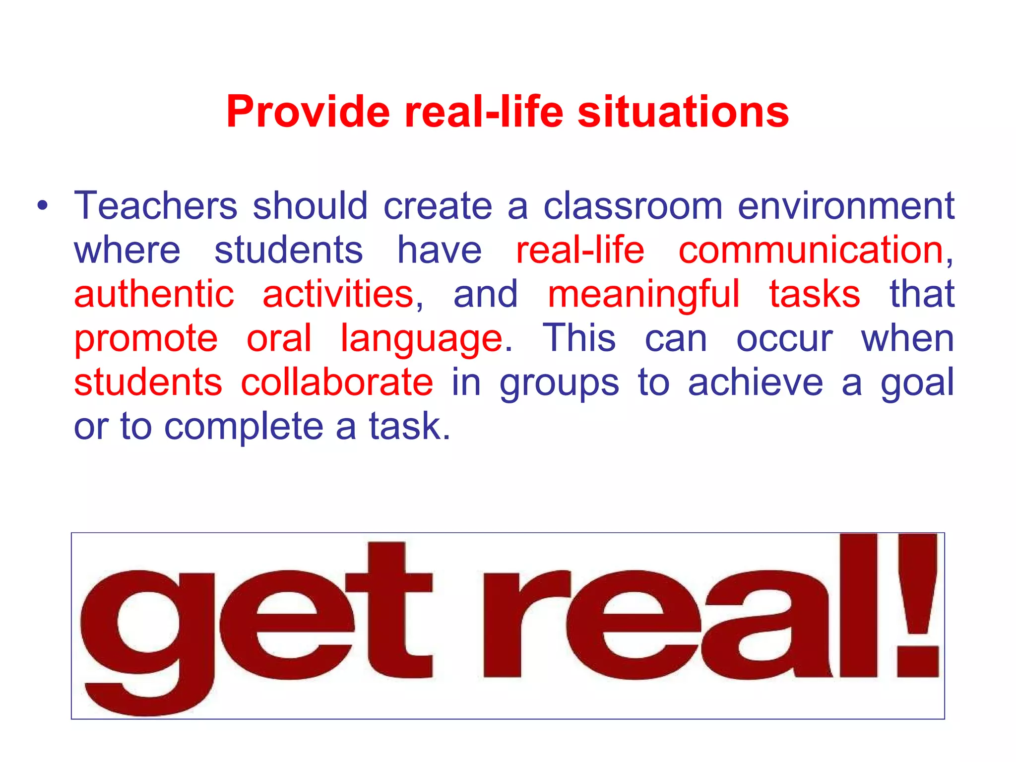 Teachers should create a classroom environment where students have  real-life communication ,  authentic activities , and  meaningful tasks  that  promote oral language . This can occur when  students collaborate  in groups to achieve a goal or to complete a task. Provide real-life situations 