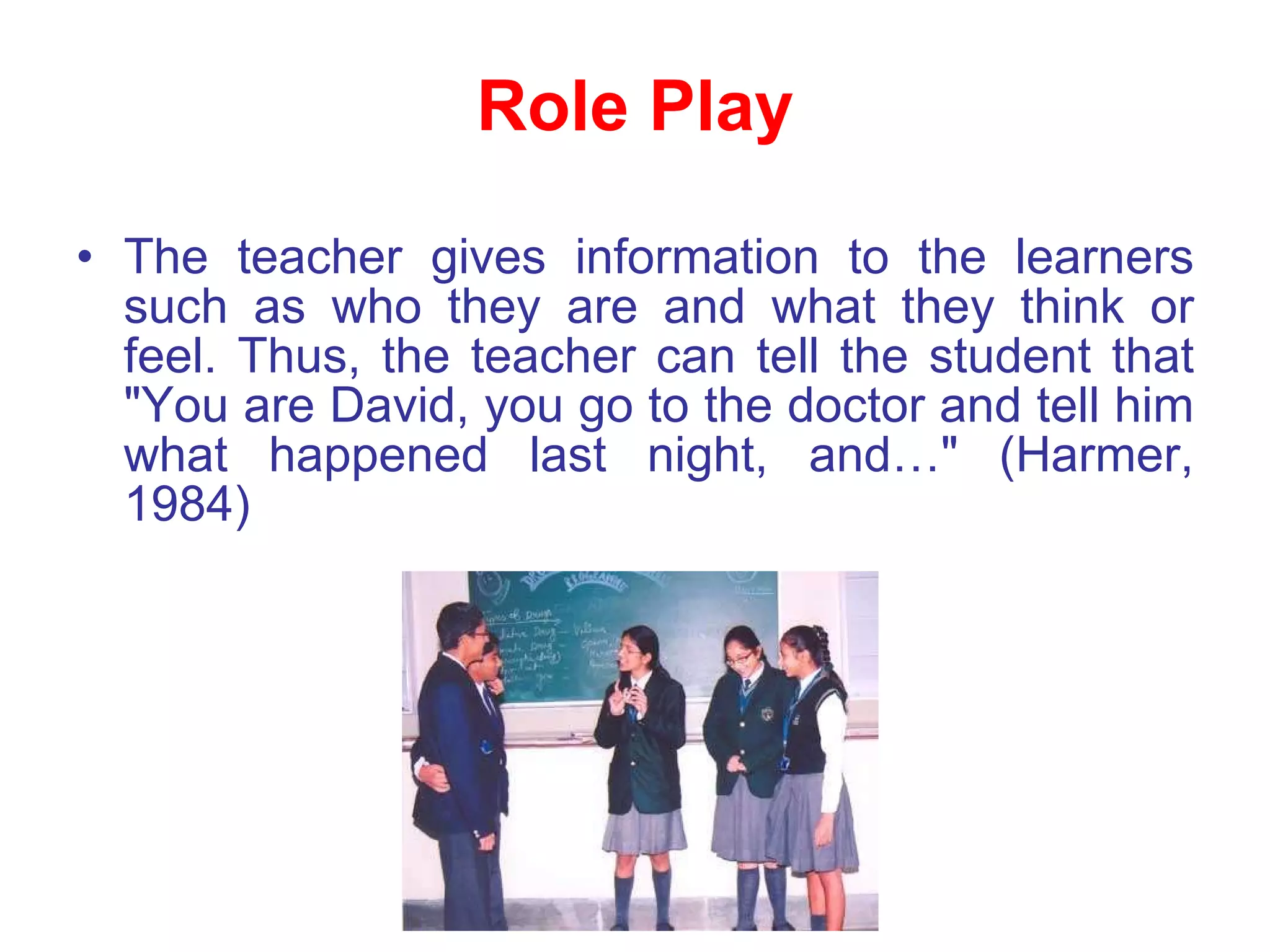 Role Play The teacher gives information to the learners such as who they are and what they think or feel. Thus, the teacher can tell the student that "You are David, you go to the doctor and tell him what happened last night, and…" (Harmer, 1984) 