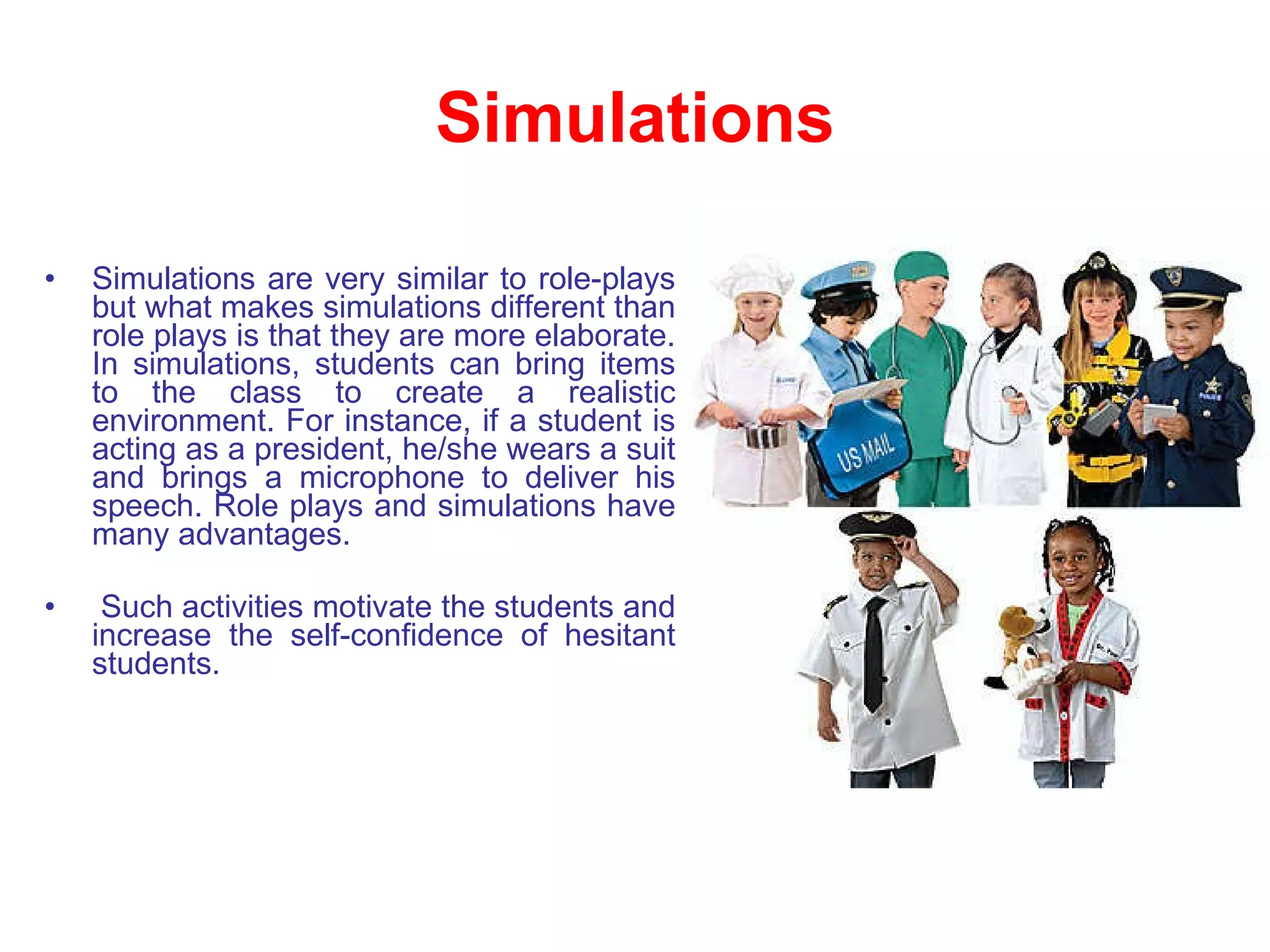 Simulations Simulations are very similar to role-plays but what makes simulations different than role plays is that they are more elaborate. In simulations, students can bring items to the class to create a realistic environment. For instance, if a student is acting as a president, he/she wears a suit and brings a microphone to deliver his speech. Role plays and simulations have many advantages. Such activities motivate the students and increase the self-confidence of hesitant students. 