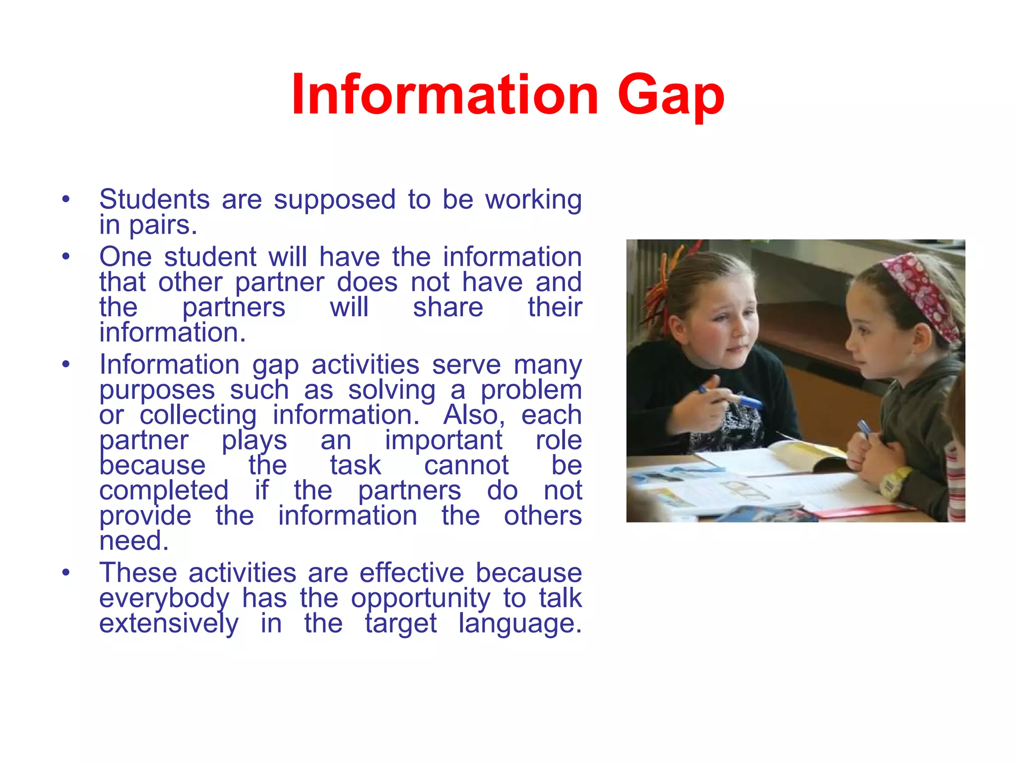 Information Gap Students are supposed to be working in pairs.  One student will have the information that other partner does not have and the partners will share their information.  Information gap activities serve many purposes such as solving a problem or collecting information.  Also, each partner plays an important role because the task cannot be completed if the partners do not provide the information the others need.  These activities are effective because everybody has the opportunity to talk extensively in the target language. 