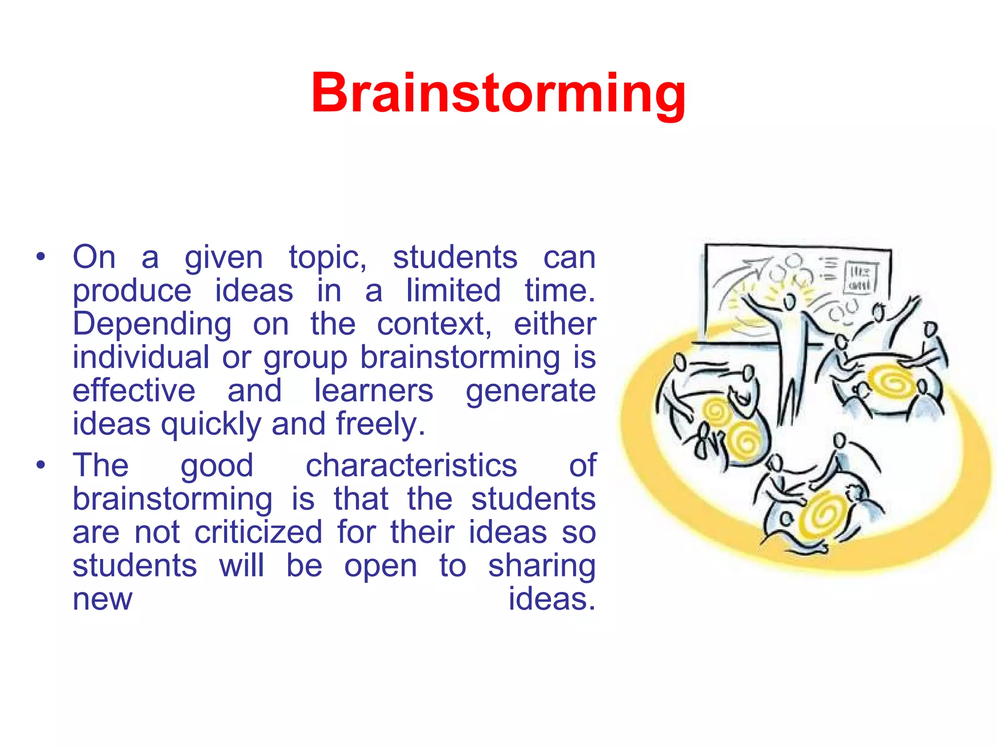 Brainstorming On a given topic, students can produce ideas in a limited time. Depending on the context, either individual or group brainstorming is effective and learners generate ideas quickly and freely.  The good characteristics of brainstorming is that the students are not criticized for their ideas so students will be open to sharing new ideas. 