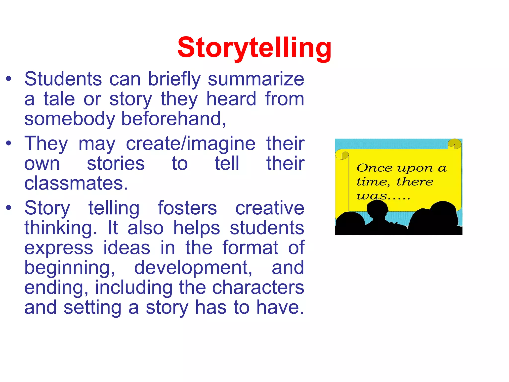 Storytelling Students can briefly summarize a tale or story they heard from somebody beforehand,  They may create/imagine their own stories to tell their classmates.  Story telling fosters creative thinking. It also helps students express ideas in the format of beginning, development, and ending, including the characters and setting a story has to have.  