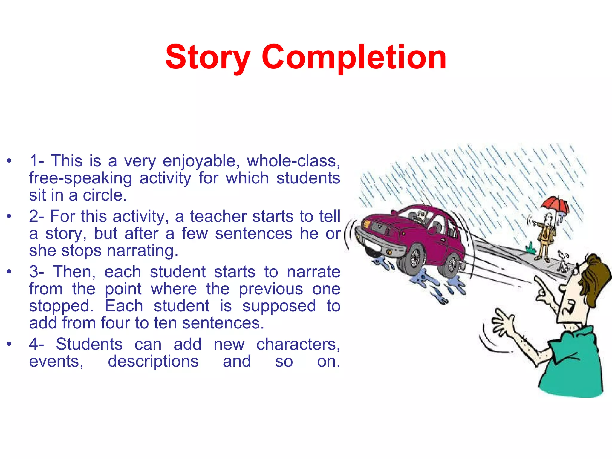 Story Completion 1- This is a very enjoyable, whole-class, free-speaking activity for which students sit in a circle.  2- For this activity, a teacher starts to tell a story, but after a few sentences he or she stops narrating.  3- Then, each student starts to narrate from the point where the previous one stopped. Each student is supposed to add from four to ten sentences.  4- Students can add new characters, events, descriptions and so on. 
