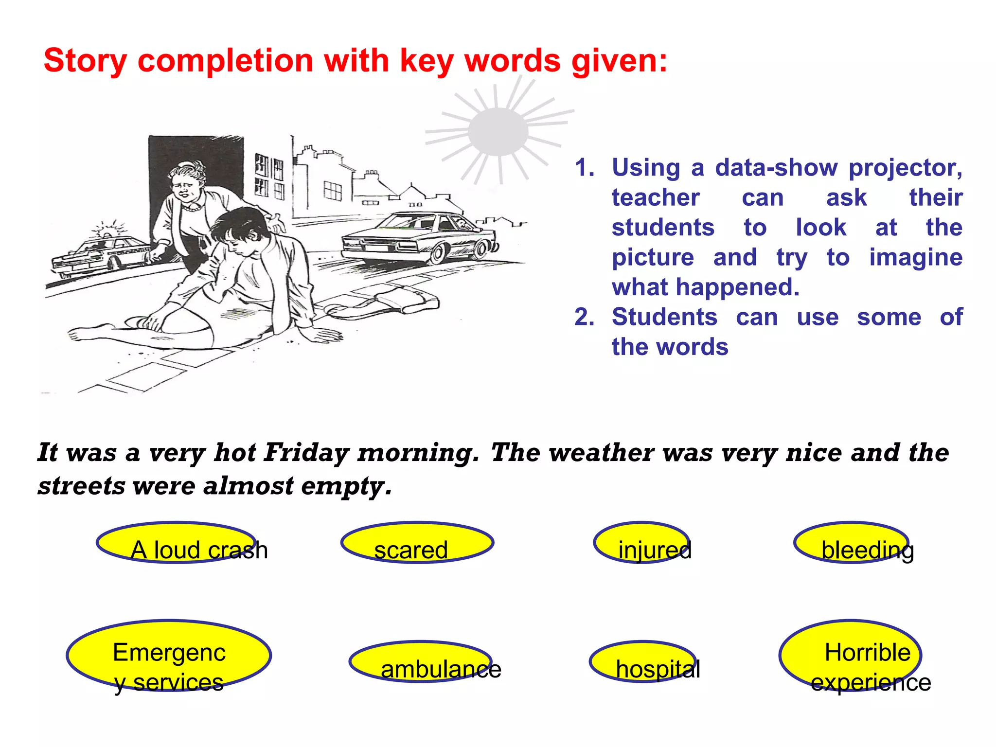 It was a very hot Friday morning. The weather was very nice and the streets were almost empty. Story completion with key words given:   scared A loud crash injured bleeding Emergency services ambulance hospital Horrible  experience Using a data-show projector, teacher can ask their students to look at the picture and try to imagine what happened. Students can use some of the words 