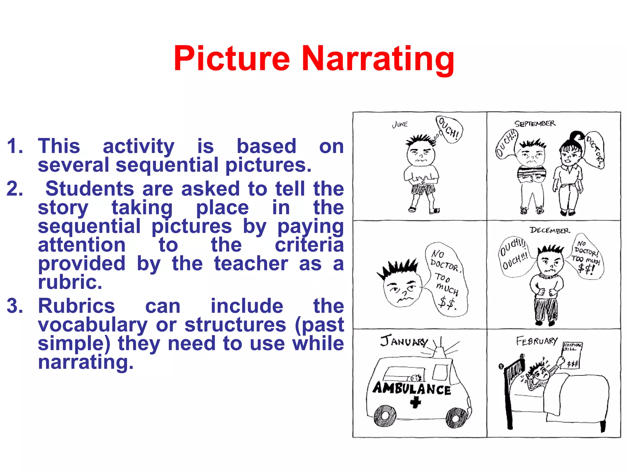 Picture Narrating This activity is based on several sequential pictures. Students are asked to tell the story taking place in the sequential pictures by paying attention to the criteria provided by the teacher as a rubric.  Rubrics can include the vocabulary or structures (past simple) they need to use while narrating. 