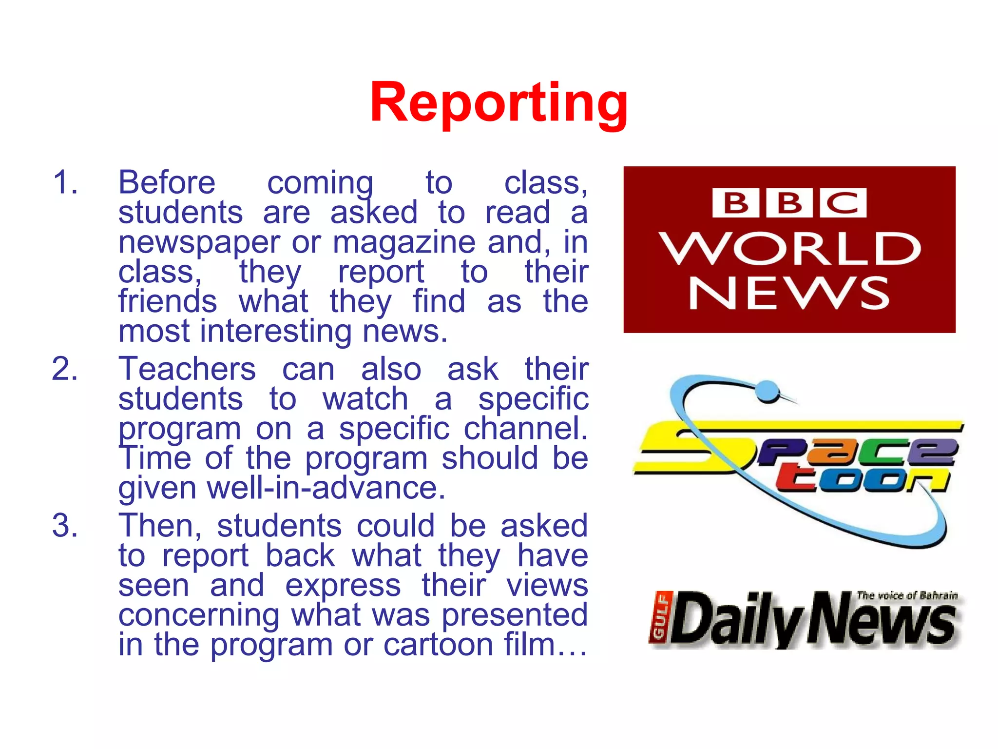 Reporting Before coming to class, students are asked to read a newspaper or magazine and, in class, they report to their friends what they find as the most interesting news.  Teachers can also ask their students to watch a specific program on a specific channel. Time of the program should be given well-in-advance. Then, students could be asked to report back what they have seen and express their views concerning what was presented in the program or cartoon film… 