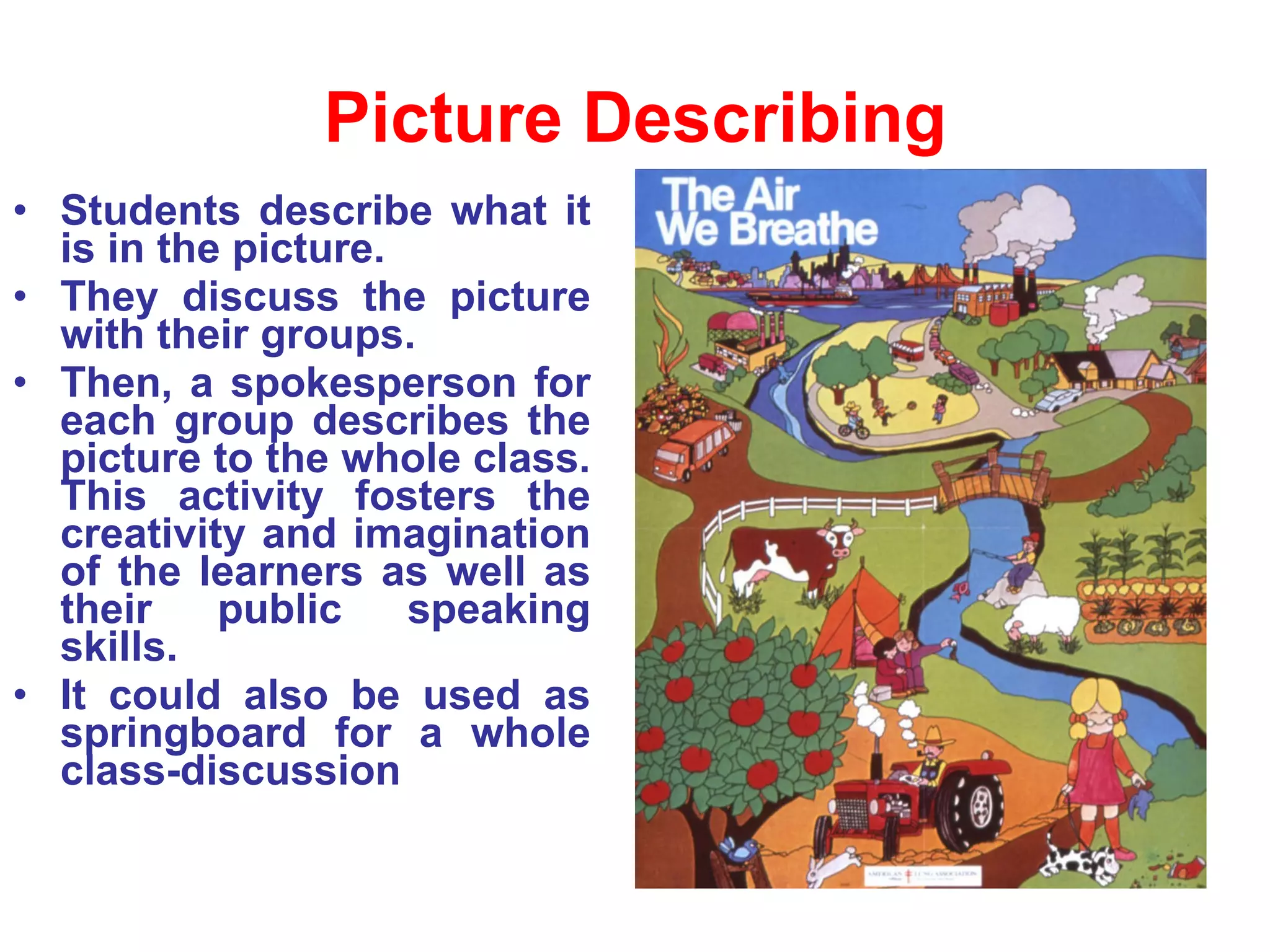 Picture Describing Students describe what it is in the picture.  They discuss the picture with their groups. Then, a spokesperson for each group describes the picture to the whole class. This activity fosters the creativity and imagination of the learners as well as their public speaking skills. It could also be used as springboard for a whole class-discussion 