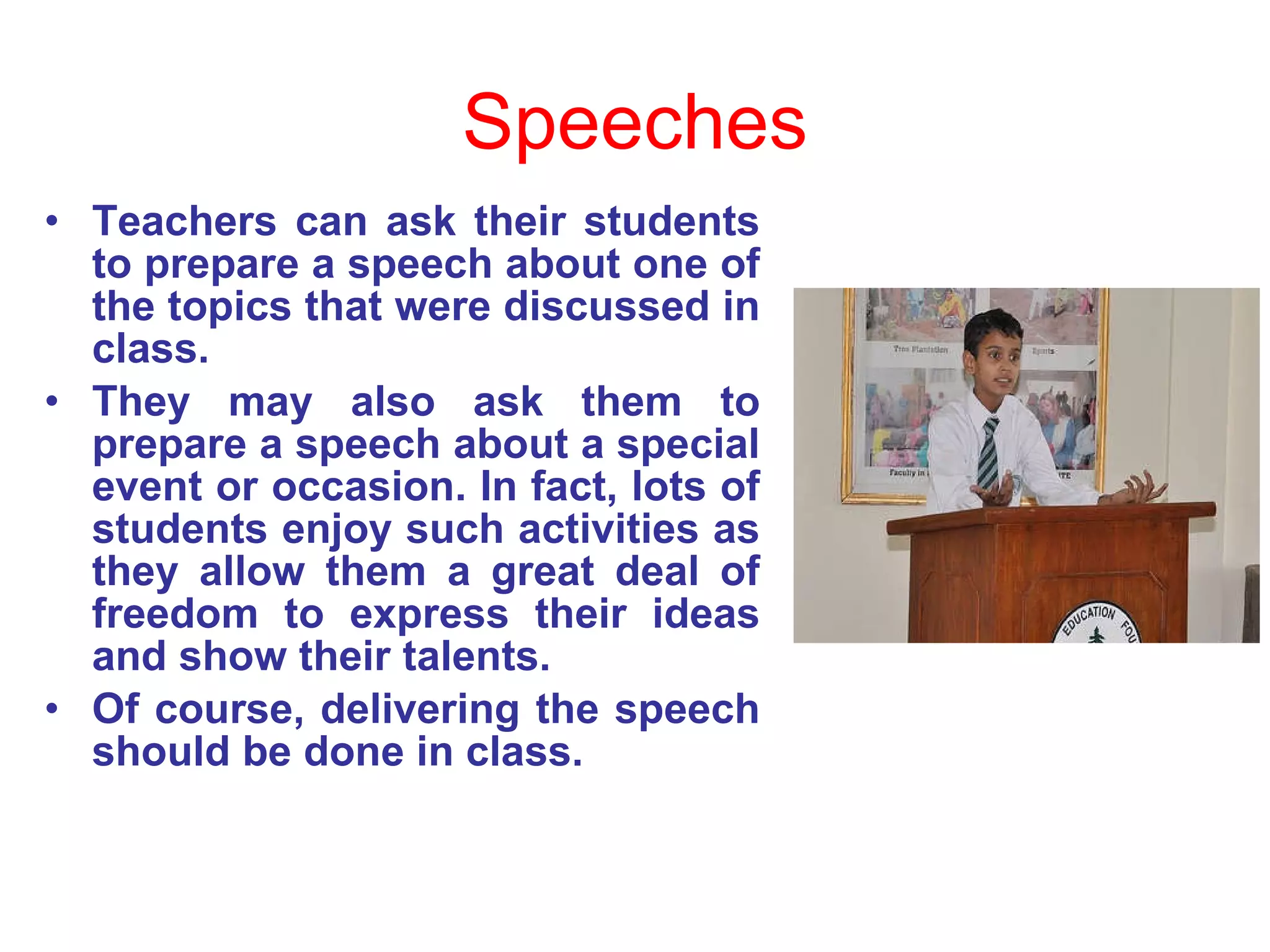 Speeches Teachers can ask their students to prepare a speech about one of the topics that were discussed in class.  They may also ask them to prepare a speech about a special event or occasion. In fact, lots of students enjoy such activities as they allow them a great deal of freedom to express their ideas and show their talents.  Of course, delivering the speech should be done in class. 