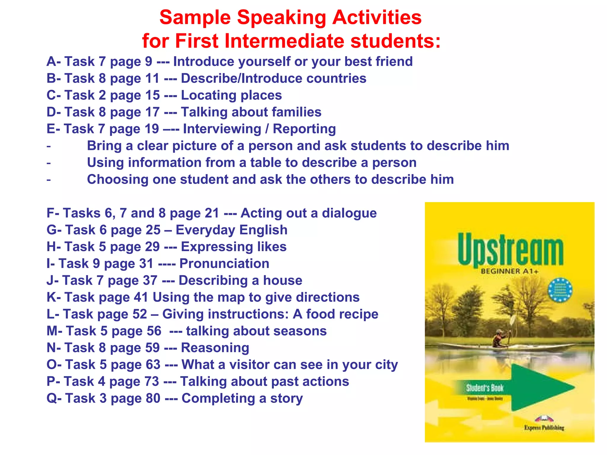 Sample Speaking Activities for First Intermediate students:   A- Task 7 page 9 --- Introduce yourself or your best friend B- Task 8 page 11 --- Describe/Introduce countries C- Task 2 page 15 --- Locating places D- Task 8 page 17 --- Talking about families E- Task 7 page 19 –-- Interviewing / Reporting Bring a clear picture of a person and ask students to describe him Using information from a table to describe a person Choosing one student and ask the others to describe him F- Tasks 6, 7 and 8 page 21 --- Acting out a dialogue G- Task 6 page 25 – Everyday English H- Task 5 page 29 --- Expressing likes I- Task 9 page 31 ---- Pronunciation J- Task 7 page 37 --- Describing a house K- Task page 41 Using the map to give directions L- Task page 52 – Giving instructions: A food recipe M- Task 5 page 56  --- talking about seasons N- Task 8 page 59 --- Reasoning O- Task 5 page 63 --- What a visitor can see in your city P- Task 4 page 73 --- Talking about past actions Q- Task 3 page 80 --- Completing a story 