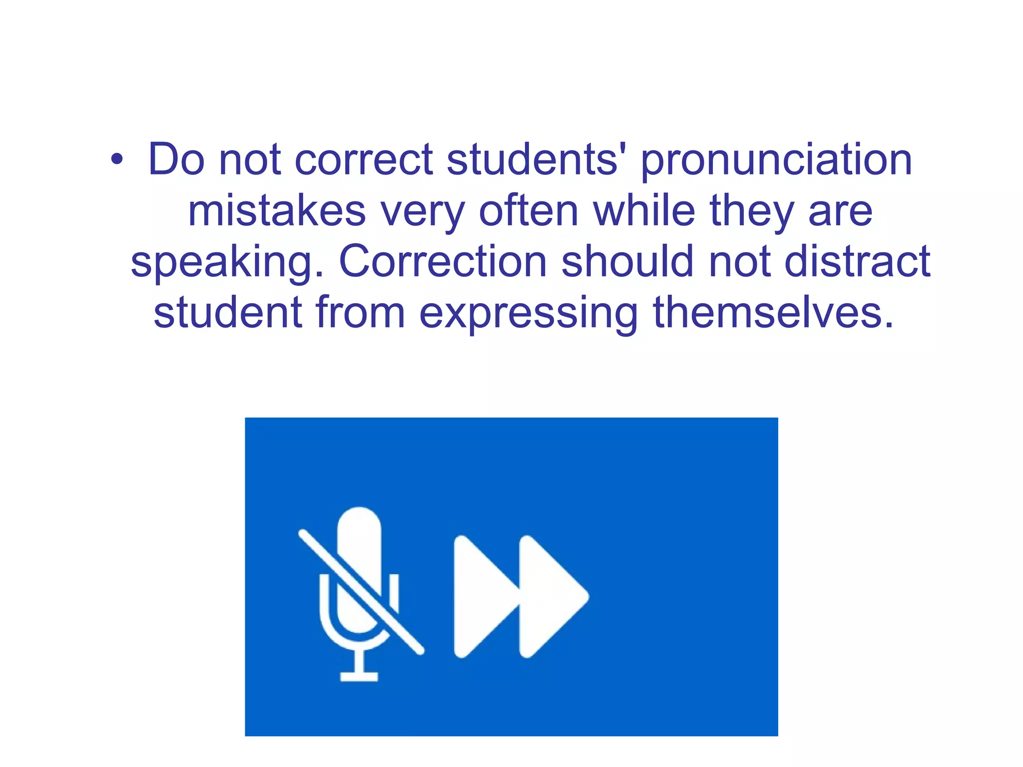 Do not correct students' pronunciation mistakes very often while they are speaking. Correction should not distract student from expressing themselves.  