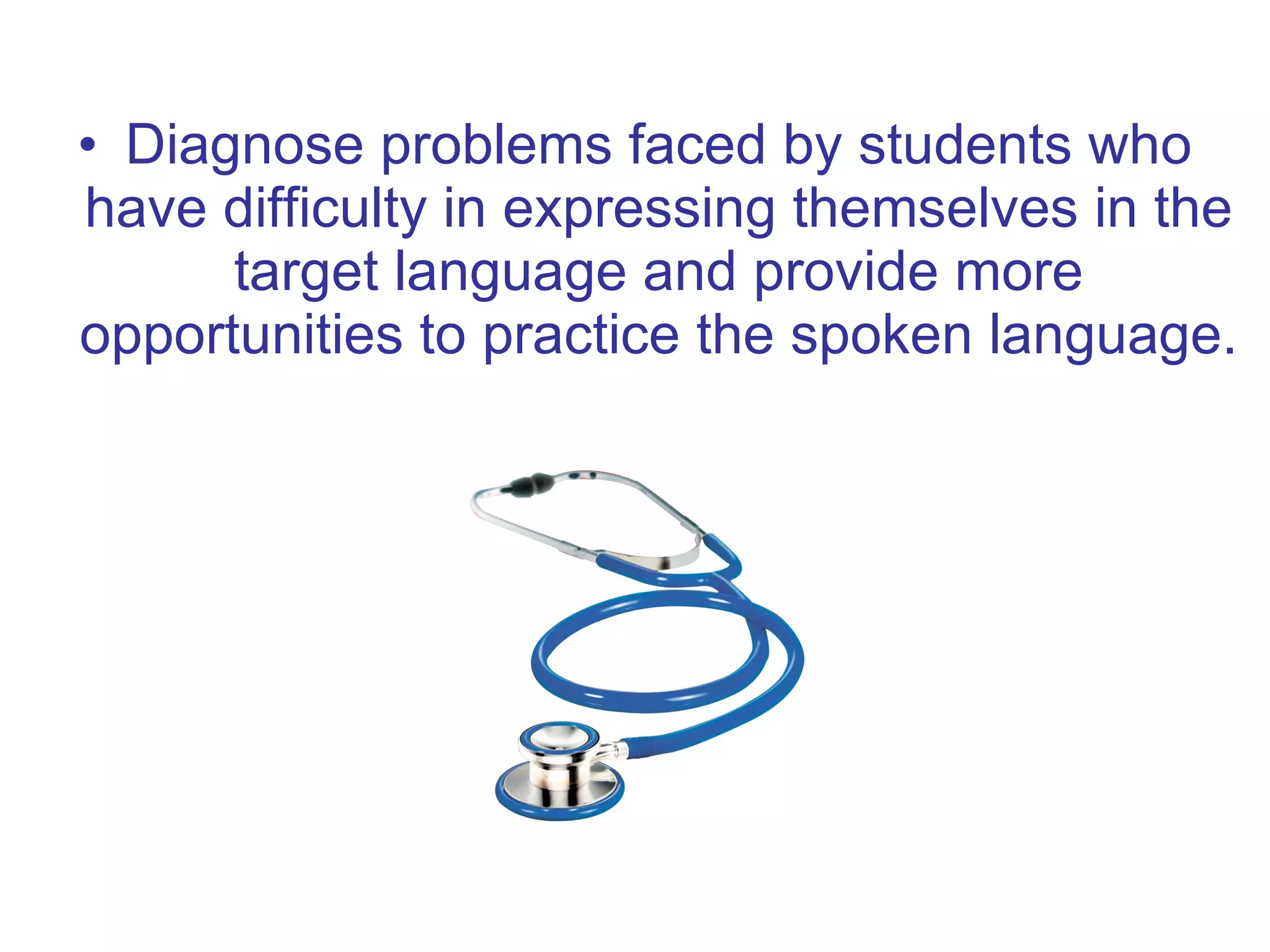 Diagnose problems faced by students who have difficulty in expressing themselves in the target language and provide more opportunities to practice the spoken language. 