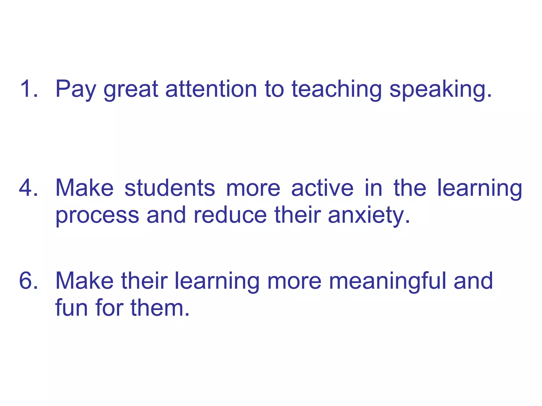 Pay great attention to teaching speaking. Make students more active in the learning process and reduce their anxiety. Make their learning more meaningful and fun for them. 