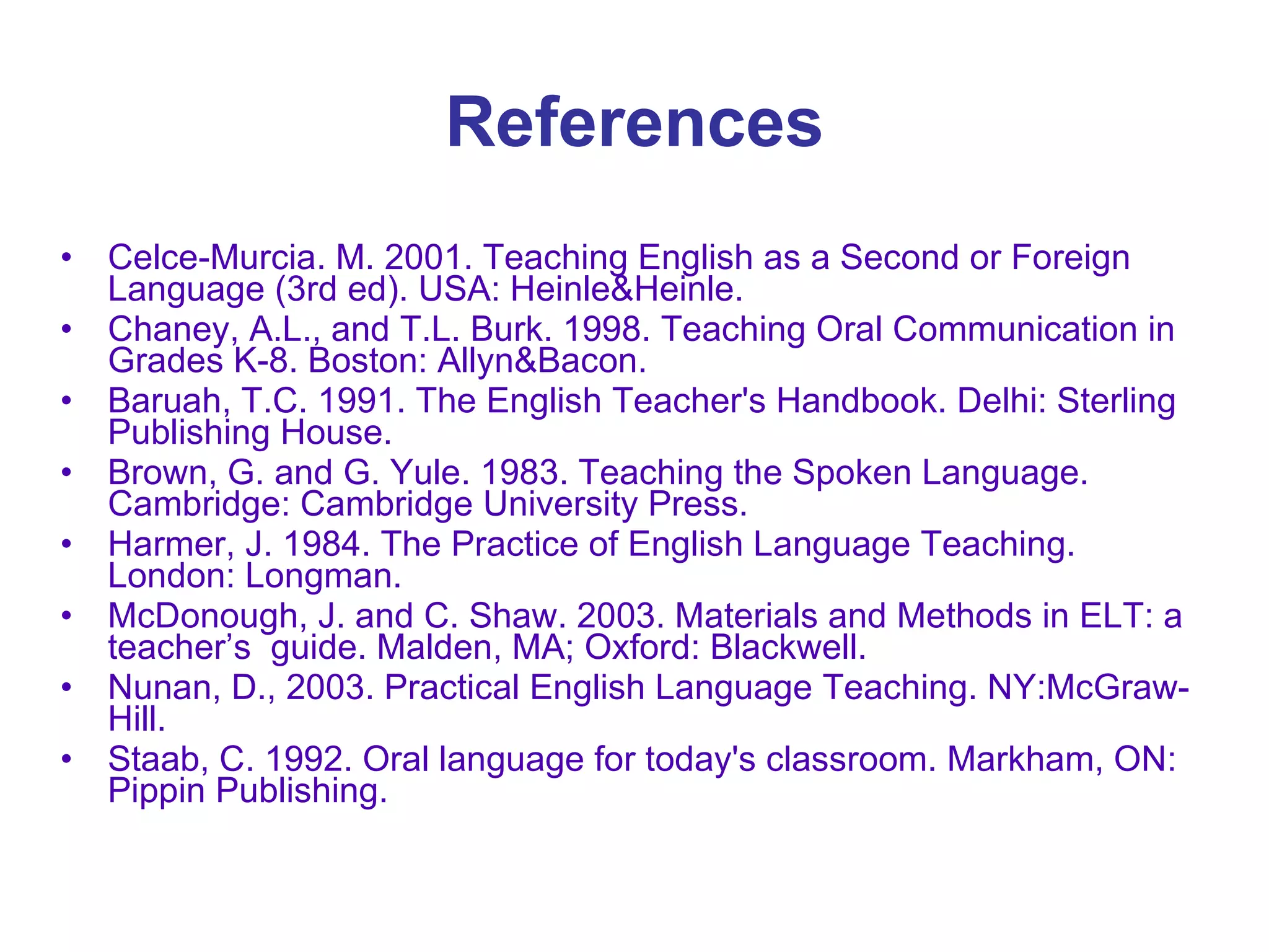 References Celce-Murcia. M. 2001. Teaching English as a Second or Foreign Language (3rd ed). USA: Heinle&Heinle.  Chaney, A.L., and T.L. Burk. 1998. Teaching Oral Communication in Grades K-8. Boston: Allyn&Bacon.  Baruah, T.C. 1991. The English Teacher's Handbook. Delhi: Sterling Publishing House.  Brown, G. and G. Yule. 1983. Teaching the Spoken Language. Cambridge: Cambridge University Press.  Harmer, J. 1984. The Practice of English Language Teaching. London: Longman.  McDonough, J. and C. Shaw. 2003. Materials and Methods in ELT: a teacher’s  guide. Malden, MA; Oxford: Blackwell.  Nunan, D., 2003. Practical English Language Teaching. NY:McGraw-Hill.  Staab, C. 1992. Oral language for today's classroom. Markham, ON: Pippin Publishing. 