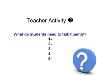 Teacher Activity   <ul><li>What do students need to talk fluently? </li></ul><ul><li>1- </li></ul><ul><li>2- </li></ul><u...
