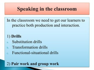 In the classroom we need to get our learners to
    practice both production and interaction.

1) Drills
a. Substitution drills
b. Transformation drills
c. Functional-situational drills


2) Pair work and group work
 