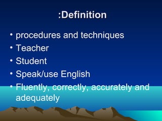 :Definition
•
•
•
•
•

procedures and techniques
Teacher
Student
Speak/use English
Fluently, correctly, accurately and
adequately

 