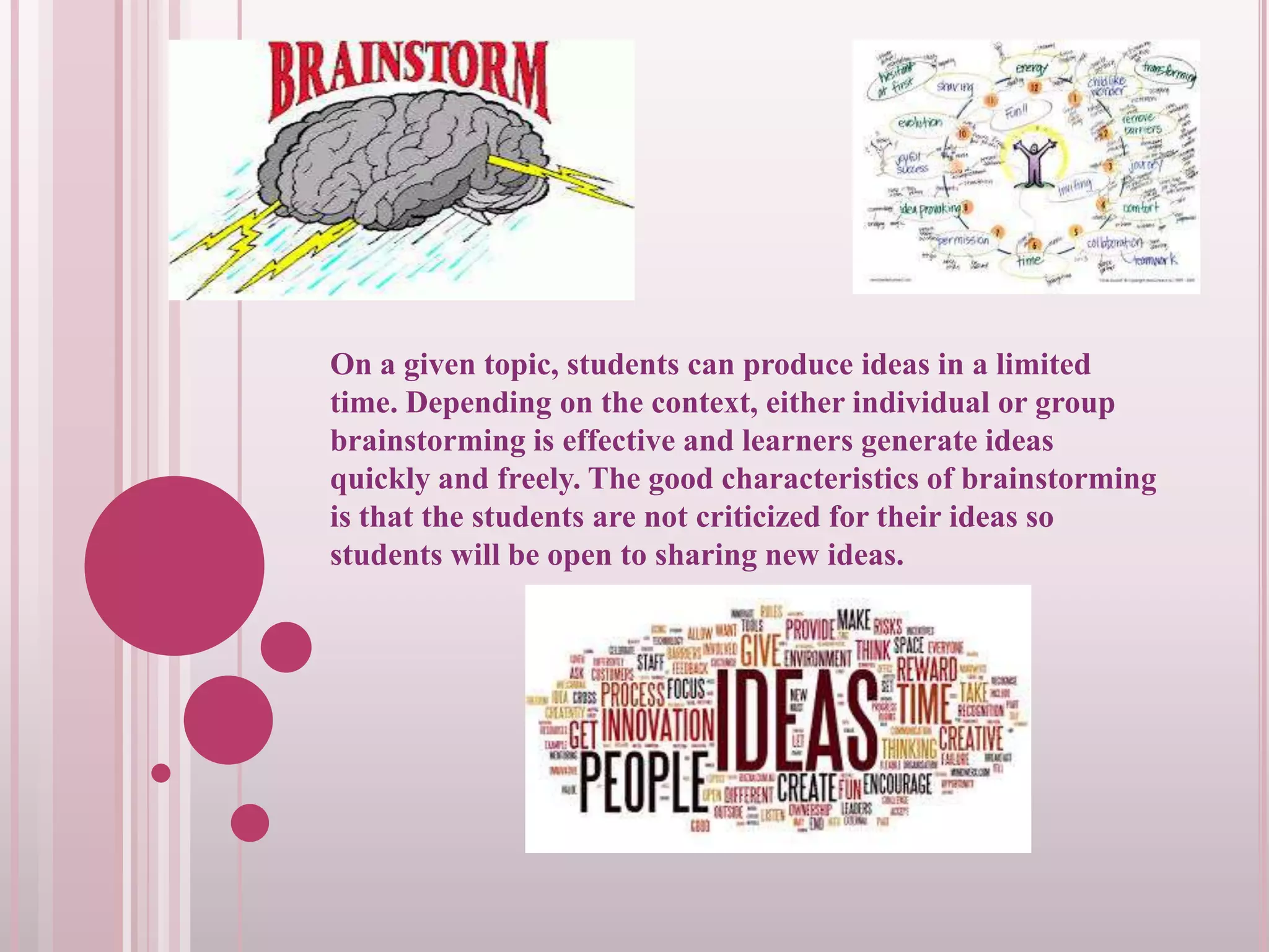 On a given topic, students can produce ideas in a limited
time. Depending on the context, either individual or group
brainstorming is effective and learners generate ideas
quickly and freely. The good characteristics of brainstorming
is that the students are not criticized for their ideas so
students will be open to sharing new ideas.

 