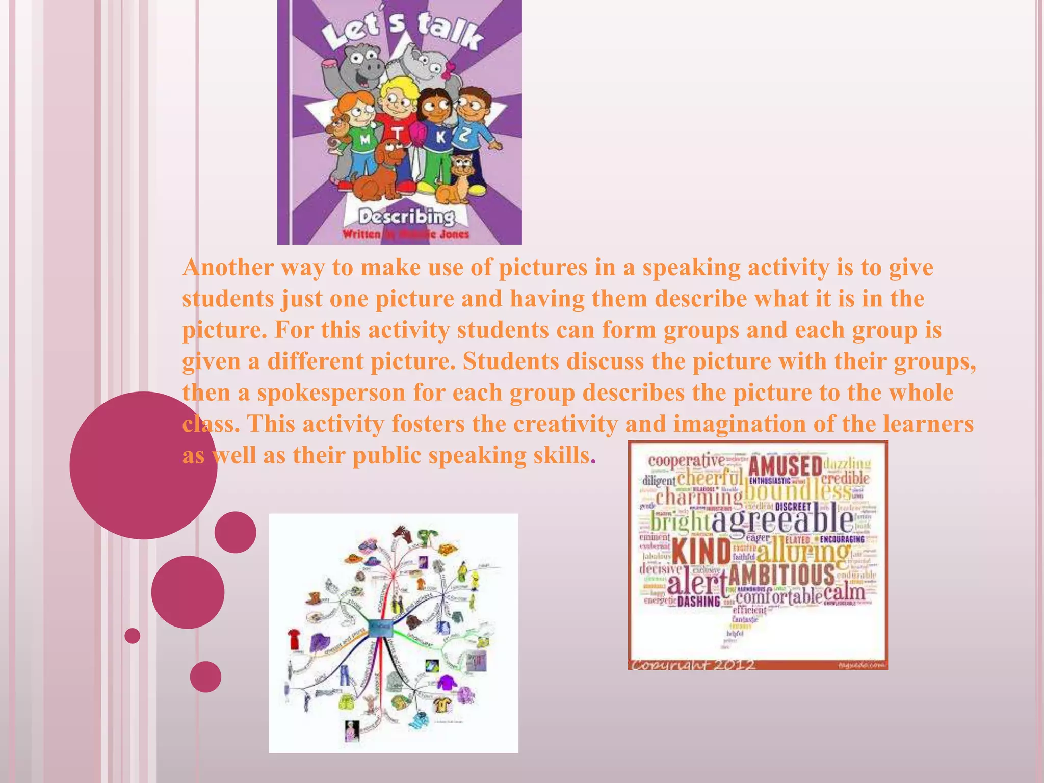 Another way to make use of pictures in a speaking activity is to give
students just one picture and having them describe what it is in the
picture. For this activity students can form groups and each group is
given a different picture. Students discuss the picture with their groups,
then a spokesperson for each group describes the picture to the whole
class. This activity fosters the creativity and imagination of the learners
as well as their public speaking skills.

 