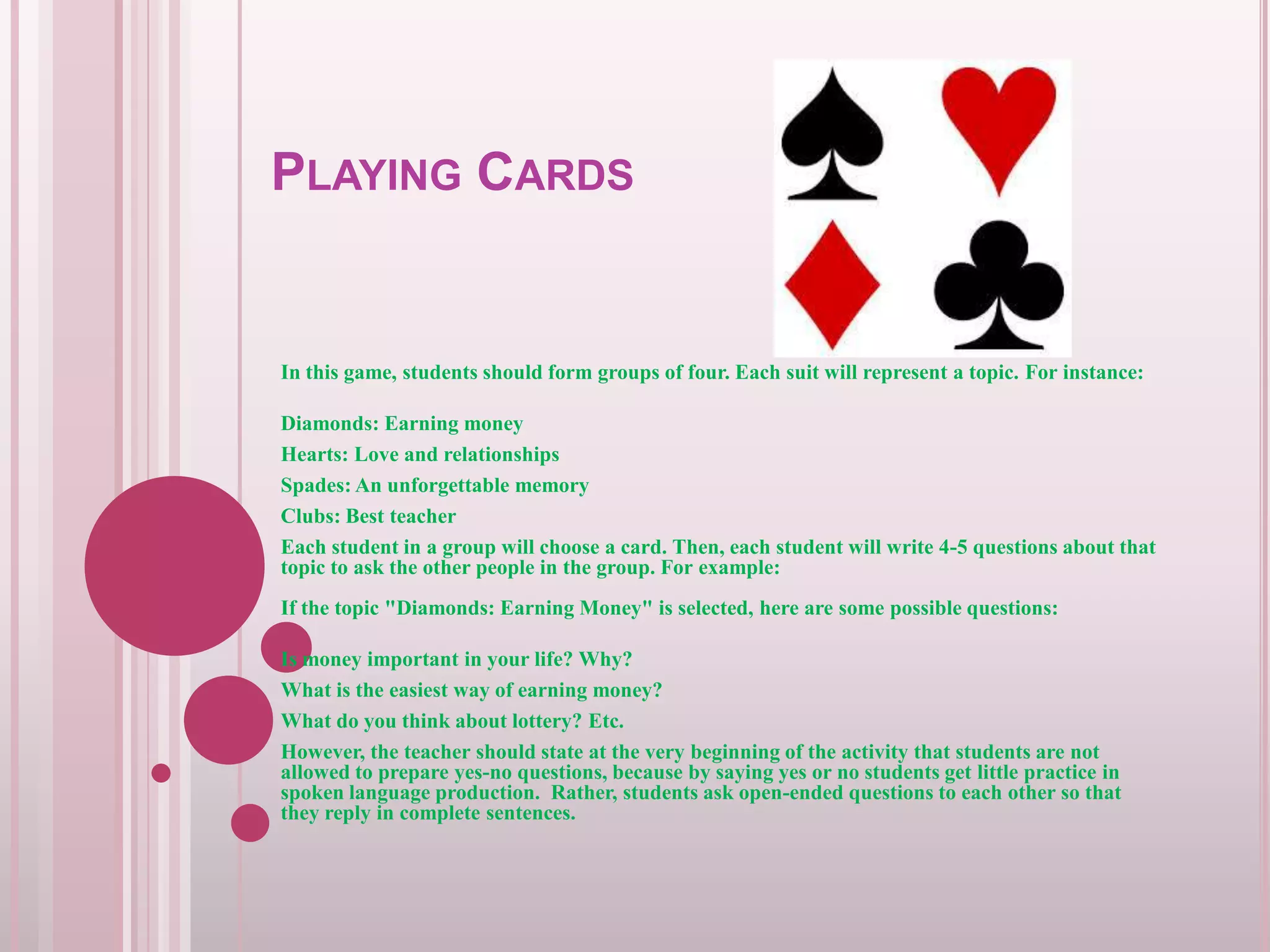 PLAYING CARDS

In this game, students should form groups of four. Each suit will represent a topic. For instance:
Diamonds: Earning money
Hearts: Love and relationships
Spades: An unforgettable memory
Clubs: Best teacher
Each student in a group will choose a card. Then, each student will write 4-5 questions about that
topic to ask the other people in the group. For example:
If the topic "Diamonds: Earning Money" is selected, here are some possible questions:

Is money important in your life? Why?
What is the easiest way of earning money?
What do you think about lottery? Etc.
However, the teacher should state at the very beginning of the activity that students are not
allowed to prepare yes-no questions, because by saying yes or no students get little practice in
spoken language production. Rather, students ask open-ended questions to each other so that
they reply in complete sentences.

 