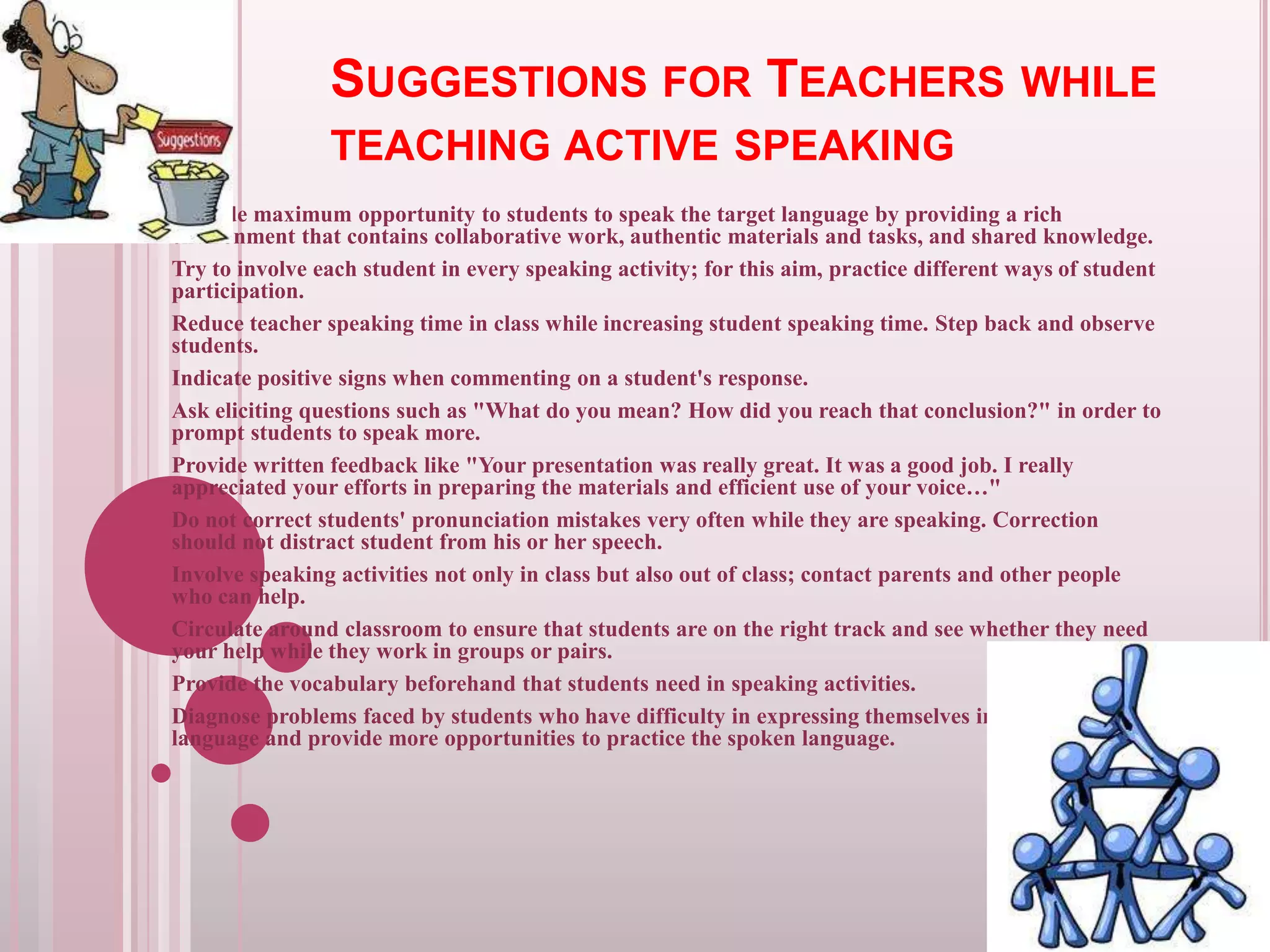 SUGGESTIONS FOR TEACHERS WHILE
TEACHING ACTIVE SPEAKING
Provide maximum opportunity to students to speak the target language by providing a rich
environment that contains collaborative work, authentic materials and tasks, and shared knowledge.
Try to involve each student in every speaking activity; for this aim, practice different ways of student
participation.
Reduce teacher speaking time in class while increasing student speaking time. Step back and observe
students.
Indicate positive signs when commenting on a student's response.
Ask eliciting questions such as "What do you mean? How did you reach that conclusion?" in order to
prompt students to speak more.
Provide written feedback like "Your presentation was really great. It was a good job. I really
appreciated your efforts in preparing the materials and efficient use of your voice…"
Do not correct students' pronunciation mistakes very often while they are speaking. Correction
should not distract student from his or her speech.
Involve speaking activities not only in class but also out of class; contact parents and other people
who can help.
Circulate around classroom to ensure that students are on the right track and see whether they need
your help while they work in groups or pairs.
Provide the vocabulary beforehand that students need in speaking activities.
Diagnose problems faced by students who have difficulty in expressing themselves in the target
language and provide more opportunities to practice the spoken language.

 