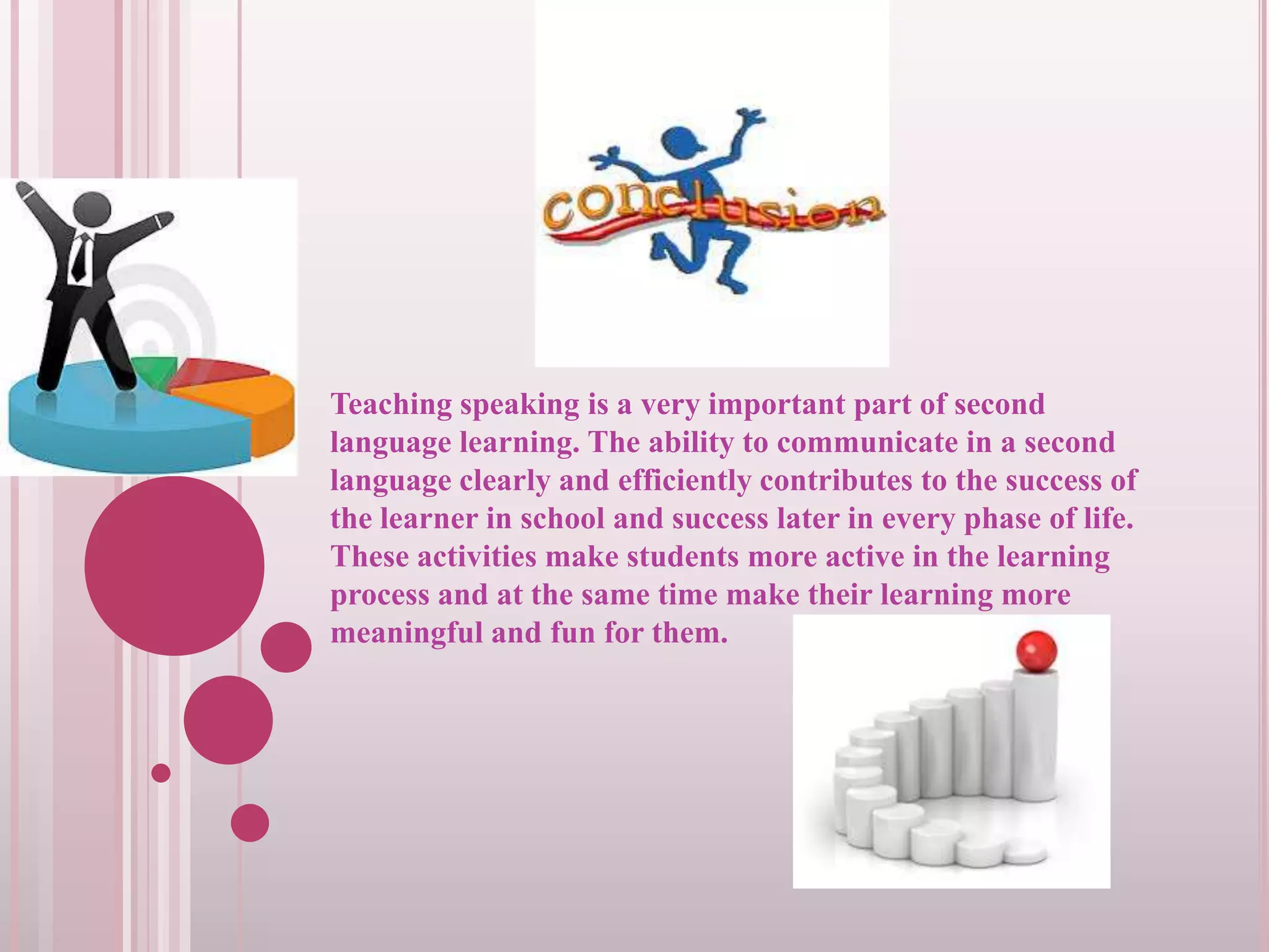 Teaching speaking is a very important part of second
language learning. The ability to communicate in a second
language clearly and efficiently contributes to the success of
the learner in school and success later in every phase of life.
These activities make students more active in the learning
process and at the same time make their learning more
meaningful and fun for them.

 