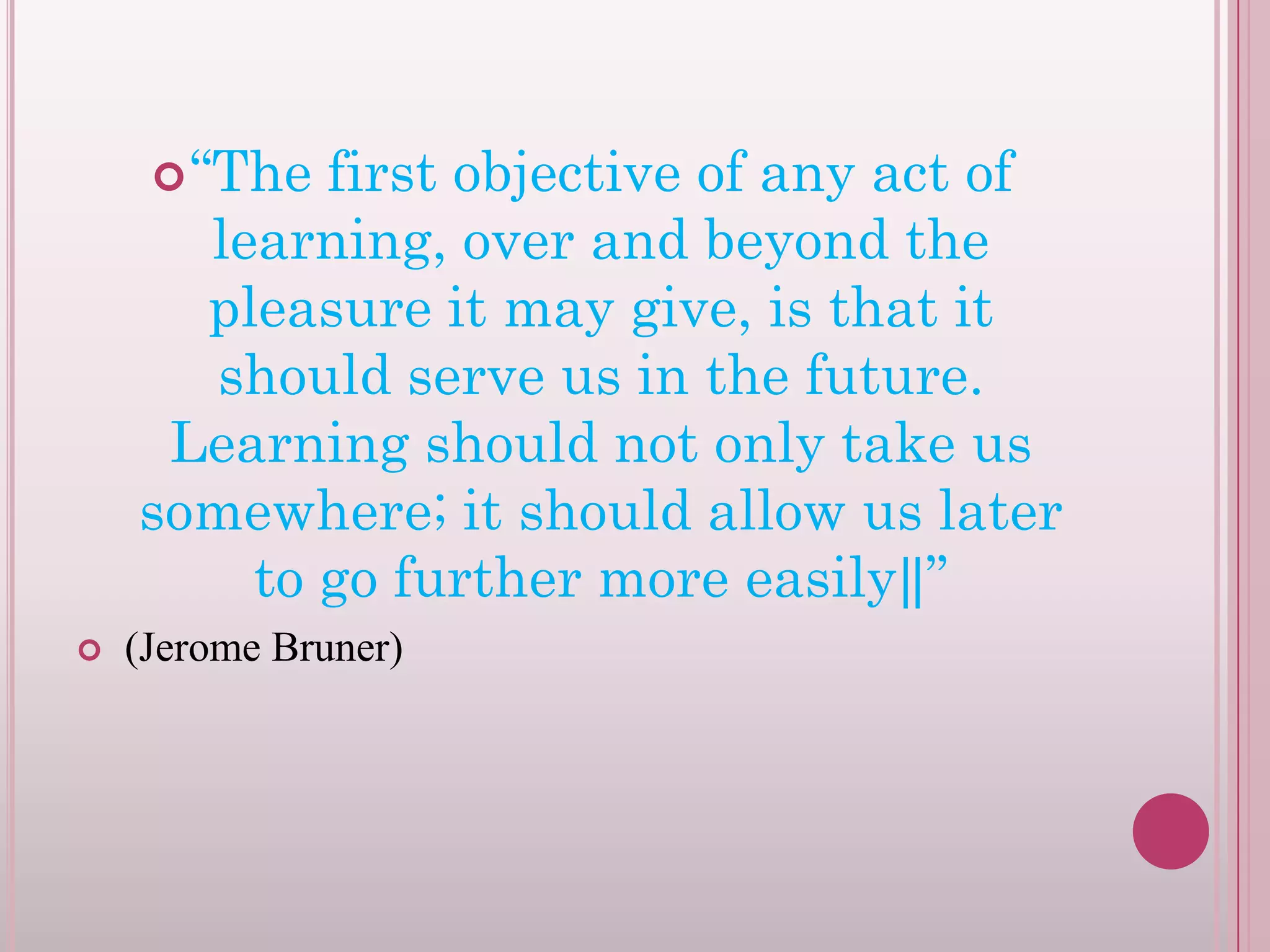  “The

first objective of any act of
learning, over and beyond the
pleasure it may give, is that it
should serve us in the future.
Learning should not only take us
somewhere; it should allow us later
to go further more easily‖”


(Jerome Bruner)

 