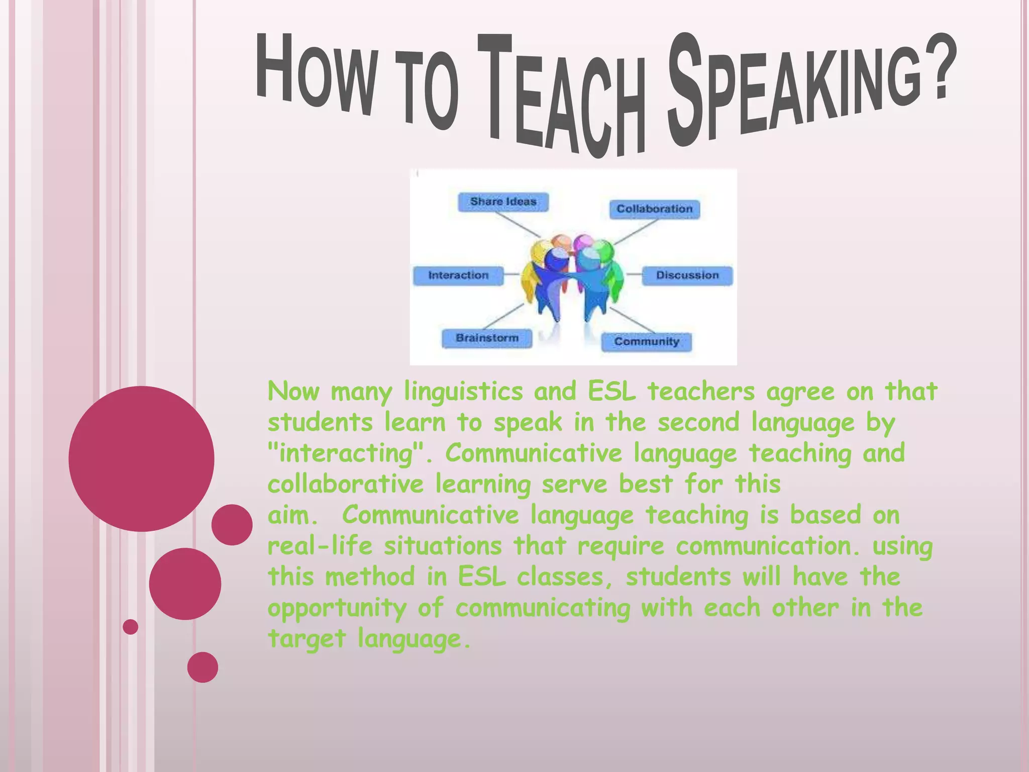 Now many linguistics and ESL teachers agree on that
students learn to speak in the second language by
"interacting". Communicative language teaching and
collaborative learning serve best for this
aim. Communicative language teaching is based on
real-life situations that require communication. using
this method in ESL classes, students will have the
opportunity of communicating with each other in the
target language.

 
