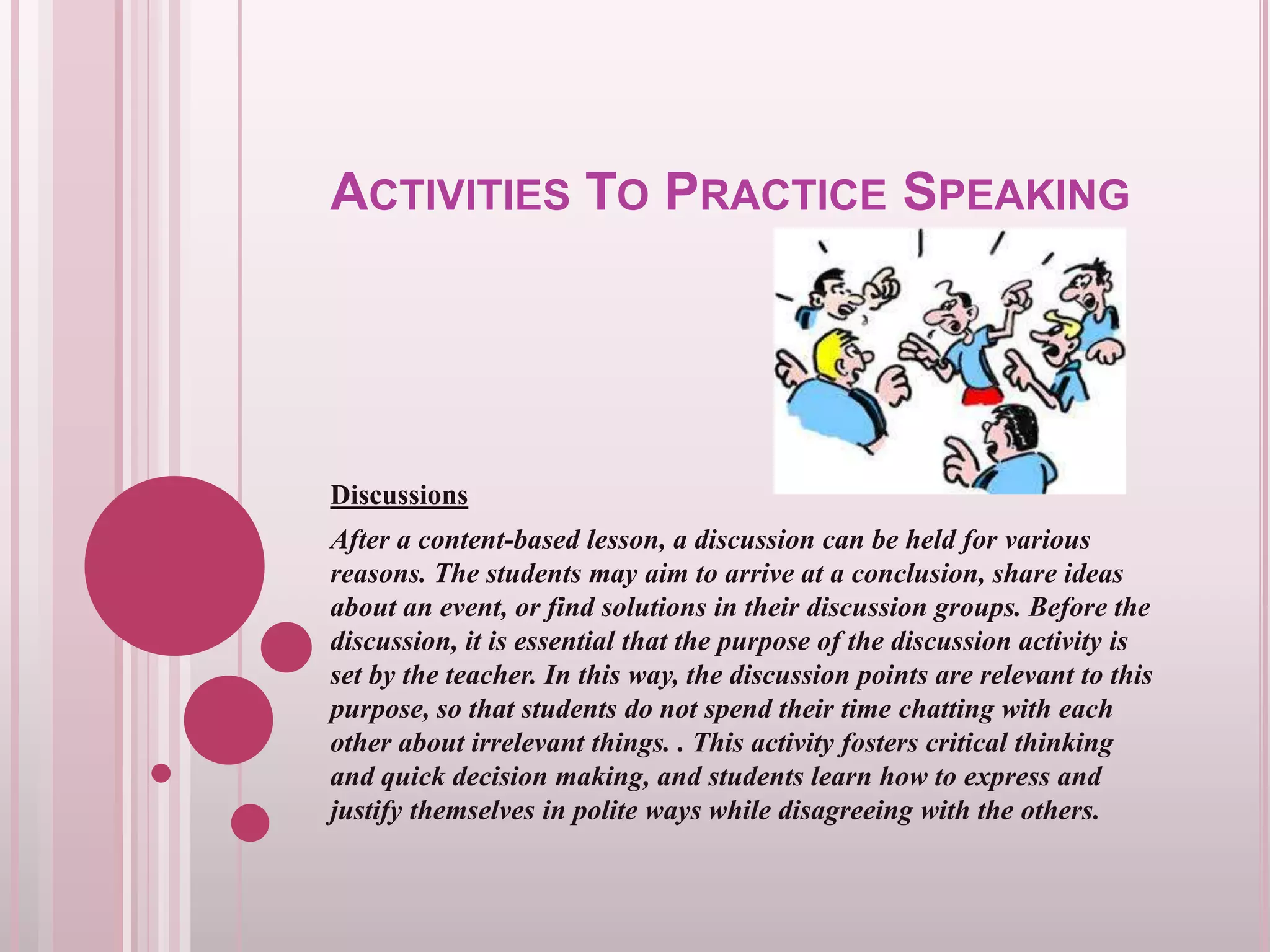 ACTIVITIES TO PRACTICE SPEAKING

Discussions
After a content-based lesson, a discussion can be held for various
reasons. The students may aim to arrive at a conclusion, share ideas
about an event, or find solutions in their discussion groups. Before the
discussion, it is essential that the purpose of the discussion activity is
set by the teacher. In this way, the discussion points are relevant to this
purpose, so that students do not spend their time chatting with each
other about irrelevant things. . This activity fosters critical thinking
and quick decision making, and students learn how to express and
justify themselves in polite ways while disagreeing with the others.

 