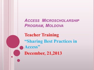 ACCESS MICROSCHOLARSHIP
PROGRAM, MOLDOVA

Teacher Training
“Sharing Best Practices in
Access”
December, 21,2013

 