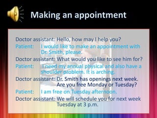 Doctor assistant: Hello, how may I help you?
Patient: I would like to make an appointment with
Dr. Smith, please.
Doctor assistant: What would you like to see him for?
Patient: I need my annual physical and also have a
shoulder problem. It is arching.
Doctor assistant: Dr. Smith has openings next week.
Are you free Monday or Tuesday?
Patient: I am free on Tuesday afternoon.
Doctor assistant: We will schedule you for next week
Tuesday at 3 p.m.

 
