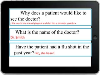 Why does a patient would like to
see the doctor?
- She needs her annual physical and also has a shoulder problem.

What is the name of the doctor?
Dr. Smith

Have the patient had a flu shot in the
past year? No, she hasn't.

 