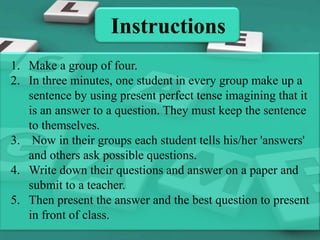 Instructions
1. Make a group of four.
2. In three minutes, one student in every group make up a
sentence by using present perfect tense imagining that it
is an answer to a question. They must keep the sentence
to themselves.
3. Now in their groups each student tells his/her 'answers'
and others ask possible questions.
4. Write down their questions and answer on a paper and
submit to a teacher.
5. Then present the answer and the best question to present
in front of class.

 