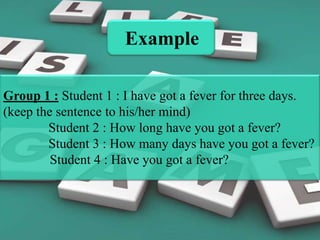 Example
Group 1 : Student 1 : I have got a fever for three days.
(keep the sentence to his/her mind)
Student 2 : How long have you got a fever?
Student 3 : How many days have you got a fever?
Student 4 : Have you got a fever?

 