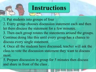 Instructions
1. Put students into groups of four
2. Every group chooses discussion statement each and then
let them discuss the statement for a few minutes.
3. Then each group rotates the statements around the groups.
Continue doing like this until every group has a chance to
discuss every single statement.
4. Once all the students have discussed, teacher will ask the
class to vote the discussion statement they want to discuss
most.
5. Prepare discussion in group for 5 minutes then discuss
and share in front of the class .

 