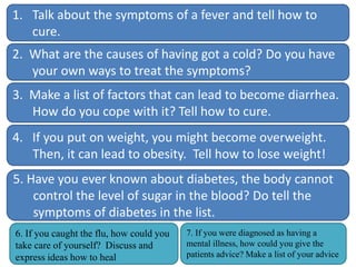 1. Talk about the symptoms of a fever and tell how to
cure.
2. What are the causes of having got a cold? Do you have
your own ways to treat the symptoms?
3. Make a list of factors that can lead to become diarrhea.
How do you cope with it? Tell how to cure.
4. If you put on weight, you might become overweight.
Then, it can lead to obesity. Tell how to lose weight!
5. Have you ever known about diabetes, the body cannot
control the level of sugar in the blood? Do tell the
symptoms of diabetes in the list.
6. If you caught the flu, how could you
take care of yourself? Discuss and
express ideas how to heal

7. If you were diagnosed as having a
mental illness, how could you give the
patients advice? Make a list of your advice

 