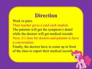 Direction
Work in pairs.
Then teacher gives a card each student.
The patients will get the symptom’s detail
while the doctors will get medical records.
Next, it’s time for doctors and patients to have
a conversation.
Finally, the doctors have to come up in front
of the class to report their medical records.

 