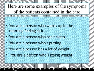 Here are some examples of the symptoms
of the patients contained in the card
• You are a person who wakes up in the
morning feeling sick.
• You are a person who can’t sleep.
• You are a person who’s putting
• You are a person has a lot of weight.
• You are a person who’s losing weight.

 