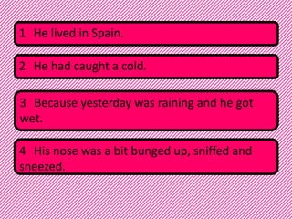 1 He lived in Spain.
2 He had caught a cold.
3 Because yesterday was raining and he got
wet.
4 His nose was a bit bunged up, sniffed and
sneezed.

 