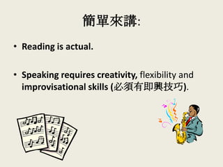 簡單來講:
• Reading is actual.
• Speaking requires creativity, flexibility and
improvisational skills (必須有即興技巧).
 