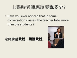 上課時老師應該要說多少?
• Have you ever noticed that in some
conversation classes, the teacher talks more
than the students ?
老師講講說說，講講說說。
 
