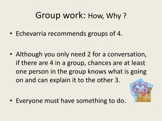 Group work: How, Why ?
• Echevarria recommends groups of 4.
• Although you only need 2 for a conversation,
if there are 4 in a group, chances are at least
one person in the group knows what is going
on and can explain it to the other 3.
• Everyone must have something to do.
 