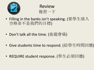 Review
複習一下
• Filling in the banks isn’t speaking. (要學生填入
空格並不是我們的目標)
• Don’t talk all the time. (後龍會痛)
• Give students time to respond. (給學生時間回應)
• REQUIRE student response. (學生必須回應)
 
